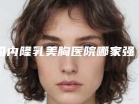 国内隆乳美胸医院哪家强：隆乳美胸医院前50强比拼