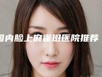 国内脸上麻雀斑医院推荐:脸上麻雀斑医院top50强抢手推荐