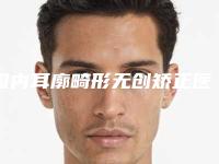 国内耳廓畸形无创矫正医院推荐：耳廓畸形无创矫正医院前50强口碑集合公开