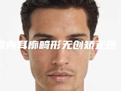 国内耳廓畸形无创矫正医院推荐：耳廓畸形无创矫正医院前50强口碑集合公开
