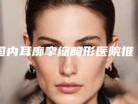 国内耳廓挛缩畸形医院推荐:耳廓挛缩畸形医院top50超全榜单发布