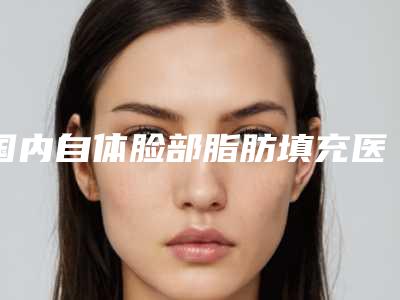 国内自体脸部脂肪填充医院哪家强:自体脸部脂肪填充医院前50名靠谱发布