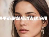 四平市眼部热玛吉医院排名top10权威盘点-四平崔鹏医疗美容诊所实力高低任你挑