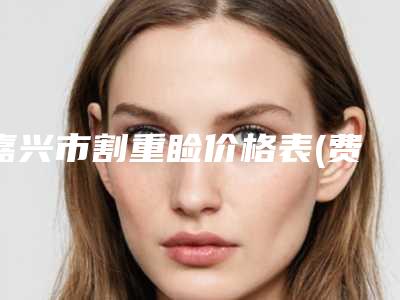 嘉兴市割重睑价格表(费用)劲爆新版2025一览-嘉兴市割重睑手术费用具体多少