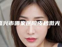 嘉兴市哪家医院皮秒激光嫩肤祛斑好(嘉兴市皮秒激光嫩肤祛斑医院在榜名单十强全面出击)