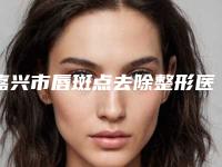 嘉兴市唇斑点去除整形医院排行榜前十实力评出(嘉兴秀洲华山门诊部2025价格优惠情况)