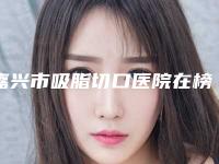 嘉兴市吸脂切口医院在榜名单人气持续高涨(嘉兴嘉华医疗美容门诊部网友墙裂推荐)