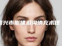 嘉兴市膨体泪沟填充术医生选择哪位好-刘国强整形医生厉害吗