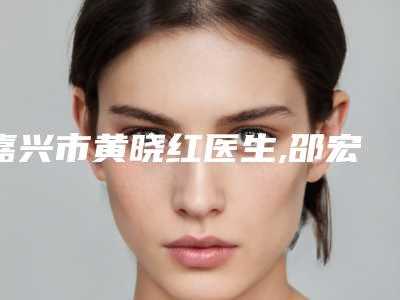 嘉兴市黄晓红医生,邵宏医生那个好-邵宏医师人气口碑实力相当