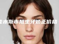 佳木斯市阻生牙矫正价格(价目)表2025全新分享-佳木斯市阻生牙矫正价格