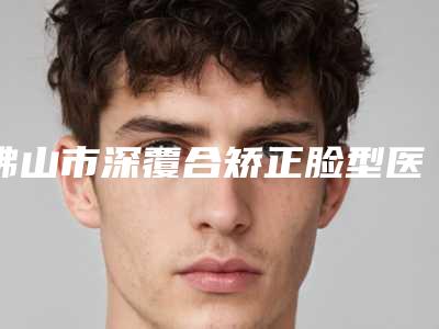 佛山市深覆合矫正脸型医院上榜名单十强机构名单发布(佛山市深覆合矫正脸型口腔医院为您保驾护航)
