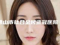 佛山市钛合金烤瓷冠医院在榜清单综合实力前十佳口碑pk(佛山龙奇口腔门诊部锁定前四强)