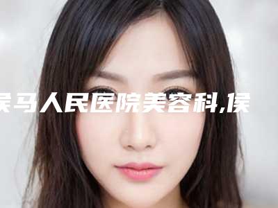侯马人民医院美容科,侯马善美医疗美容门诊部实力对比测评价格表参考