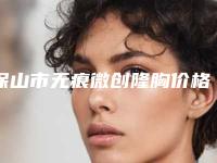 保山市无痕微创隆胸价格表优惠活动一览-河北大学附属医院整形美容科大概要多少费用呢