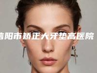 信阳市矫正大牙垫高医院排行榜top10强哪个更权威(信阳市矫正大牙垫高口腔医院技术靠谱吗)