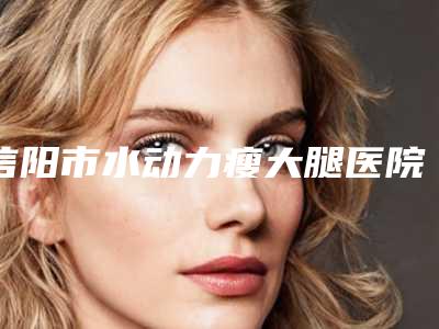 信阳市水动力瘦大腿医院在榜清单top10强如下(信阳美星整形美容诊所更靠谱)