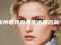 亳州市牙周再生术排名前十强好评多多-亳州市牙周再生术口腔医生