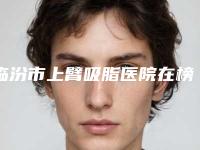 临汾市上臂吸脂医院在榜名单医美机构名单公布-临汾市上臂吸脂整形医院