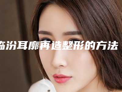 临汾耳廓再造整形的方法和适应人群有哪些