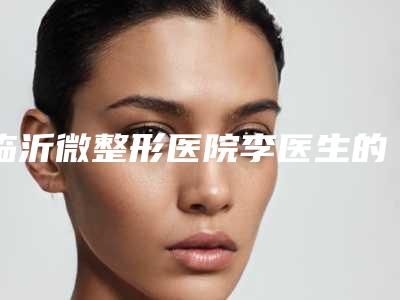 临沂微整形医院李医生的专业技能和经验介绍