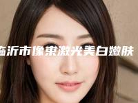临沂市像束激光美白嫩肤医院排行榜top10新鲜榜单出炉（临沂市像束激光美白嫩肤整形医院）