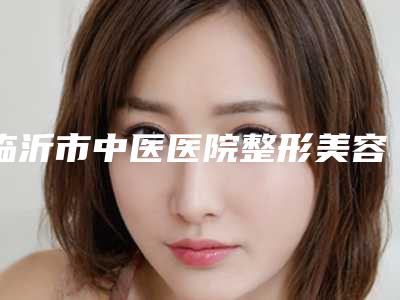 临沂市中医医院整形美容科,临沂杨加峰医疗美容诊所实力在线PK