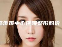 临沂市中心医院整形科价格收费表热门新版一览-擅长项目鼻中隔耳软骨隆鼻等