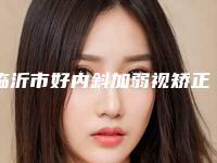临沂市好内斜加弱视矫正医院-临沂原辰医疗美容业内数一数二