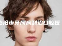 临沧市牙周病刮治口腔医生上榜名单综合实力硬核对比-临沧市牙周病刮治医生技术稳扎稳打