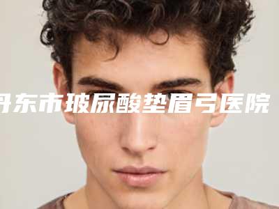 丹东市玻尿酸垫眉弓医院口碑榜十强哪家做得好-丹东市第一医院整形科与丹东市中心医院口碑都不错