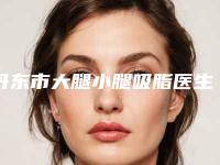 丹东市大腿小腿吸脂医生上榜清单top10医美医生诞生(常永庆医生必当实力上榜)