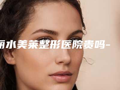 丽水美莱整形医院贵吗-费用表明细盘点