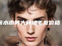 丽水市男人种植毛发价格表全新透析-丽水市男人种植毛发美容一次要多少费用