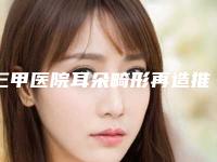 三甲医院耳朵畸形再造推荐:耳朵畸形再造医院top30哪个更权威