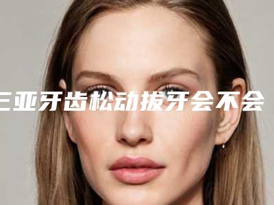 三亚牙齿松动拔牙会不会伤害身体