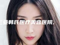 三亚韩氏医疗美容医院,海南心梦医学美容门诊怎么样哪个大夫手术做的好