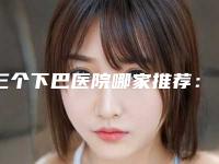 三个下巴医院哪家推荐:三个下巴医院前30评选公布