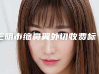 三明市缩鼻翼外切收费标准2025项目公示公开(缩鼻翼外切整形美容费用多不多)