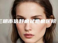 三明市倍舒痕祛疤痕医院排行前十位名单敲定(三明市倍舒痕祛疤痕整形医院)