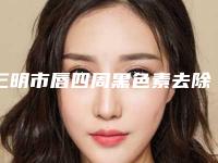 三明市唇四周黑色素去除医院上榜名单top10强名单新版发布（三明梅列倾城医疗美容人气一览无疑）