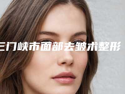 三门峡市面部去皱术整形医院排行榜前十位谁独占鳌头(三门峡苏莱美整形美容门诊部正规私立推送)