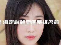 上海定制脸型医院排名前五名公布!解放军第455医院整形外科等新生、大麦哪家好