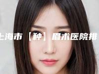 上海市【种】眉术医院排行榜十强哪几家可靠（上海市【种】眉术整形医院）