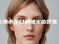 上海市全口种植义齿医生上榜清单top10强有哪些-上海市全口种植义齿口腔医生