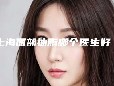 上海面部抽脂哪个医生好 (上海面部抽脂哪个医生好)