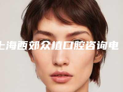 上海西郊众植口腔咨询电话+上班时间+优惠活动+在线咨询预约