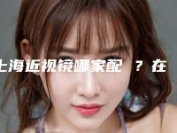 上海近视镜哪家配 ？在这里配眼镜性价比高