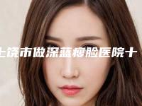 上饶市做深蓝瘦脸医院十强排名榜名单爆料(上饶德尔美客医疗美容每一家是良心腿甲)