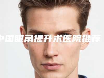 中国眼角提升术医院推荐：眼角提升术医院前50擅长详细介绍