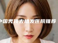 中国秃顶去植发医院推荐：秃顶去植发医院前50强全面pk